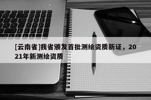 [云南省]我省頒發(fā)首批測繪資質(zhì)新證，2021年新測繪資質(zhì)