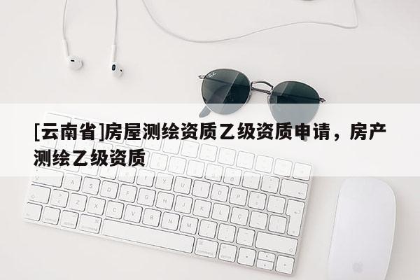 [云南省]房屋測繪資質(zhì)乙級資質(zhì)申請，房產(chǎn)測繪乙級資質(zhì)