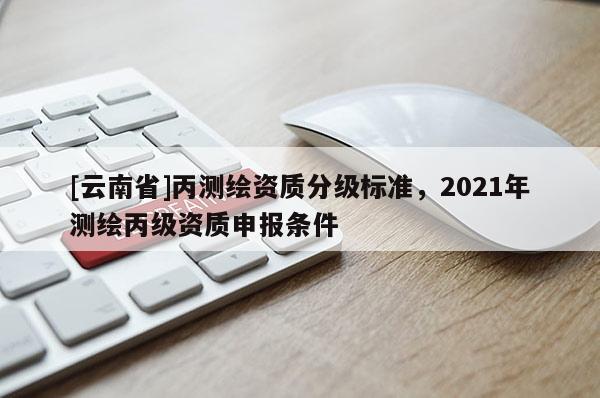 [云南省]丙測繪資質(zhì)分級標(biāo)準(zhǔn)，2021年測繪丙級資質(zhì)申報條件