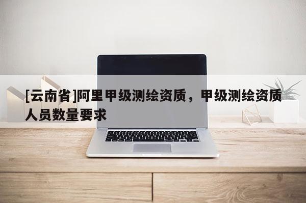 [云南省]阿里甲級測繪資質(zhì)，甲級測繪資質(zhì)人員數(shù)量要求