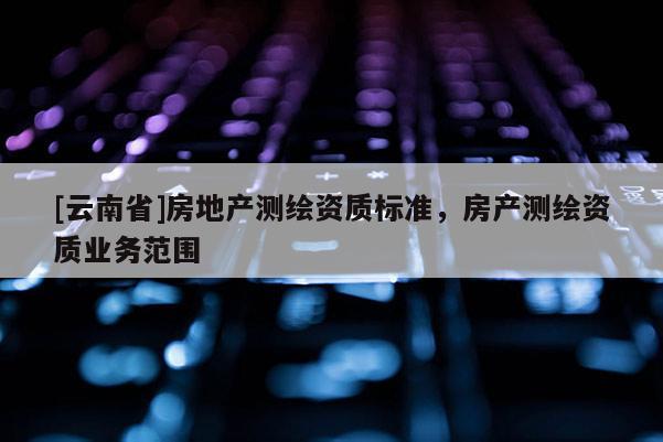[云南省]房地產(chǎn)測繪資質(zhì)標(biāo)準(zhǔn)，房產(chǎn)測繪資質(zhì)業(yè)務(wù)范圍