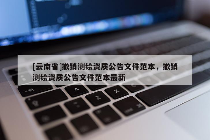 [云南省]撤銷測(cè)繪資質(zhì)公告文件范本，撤銷測(cè)繪資質(zhì)公告文件范本最新