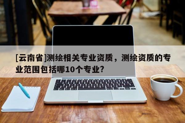 [云南省]測(cè)繪相關(guān)專業(yè)資質(zhì)，測(cè)繪資質(zhì)的專業(yè)范圍包括哪10個(gè)專業(yè)?