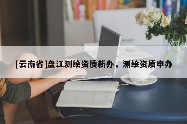 [云南省]盤江測(cè)繪資質(zhì)新辦，測(cè)繪資質(zhì)申辦