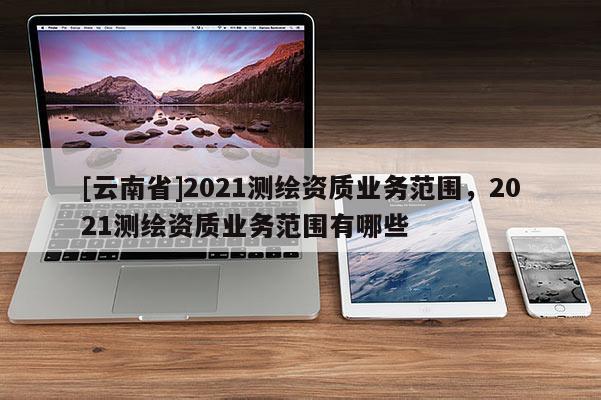 [云南省]2021測繪資質(zhì)業(yè)務(wù)范圍，2021測繪資質(zhì)業(yè)務(wù)范圍有哪些