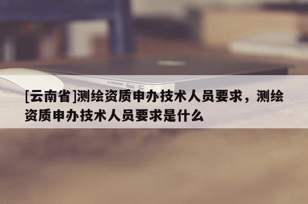 [云南省]測繪資質(zhì)申辦技術(shù)人員要求，測繪資質(zhì)申辦技術(shù)人員要求是什么