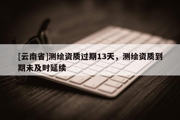 [云南省]測繪資質(zhì)過期13天，測繪資質(zhì)到期未及時延續(xù)