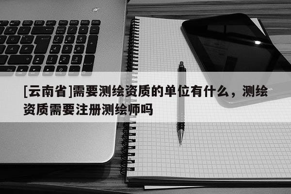 [云南省]需要測繪資質(zhì)的單位有什么，測繪資質(zhì)需要注冊測繪師嗎