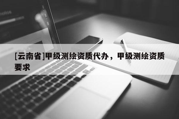 [云南省]甲級(jí)測(cè)繪資質(zhì)代辦，甲級(jí)測(cè)繪資質(zhì)要求