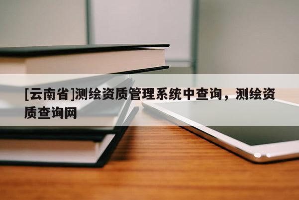 [云南省]測(cè)繪資質(zhì)管理系統(tǒng)中查詢，測(cè)繪資質(zhì)查詢網(wǎng)