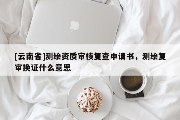 [云南省]測(cè)繪資質(zhì)審核復(fù)查申請(qǐng)書(shū)，測(cè)繪復(fù)審換證什么意思