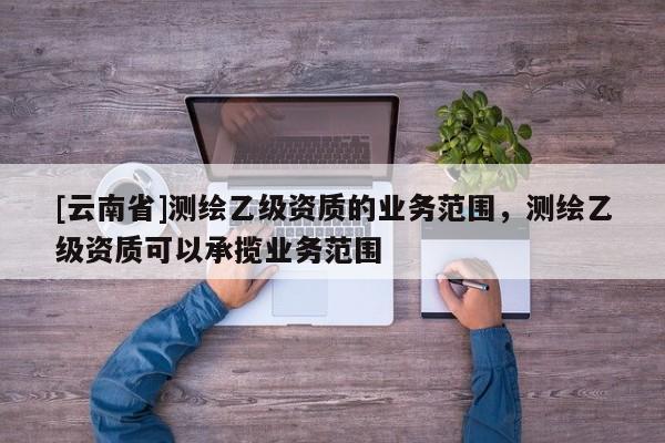 [云南省]測(cè)繪乙級(jí)資質(zhì)的業(yè)務(wù)范圍，測(cè)繪乙級(jí)資質(zhì)可以承攬業(yè)務(wù)范圍