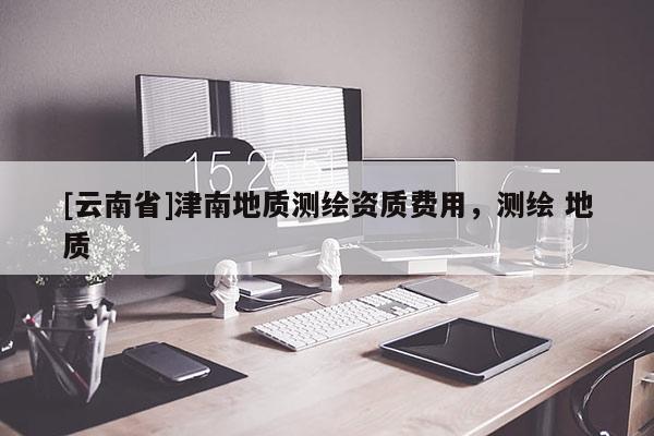 [云南省]津南地質(zhì)測(cè)繪資質(zhì)費(fèi)用，測(cè)繪 地質(zhì)