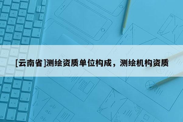 [云南省]測(cè)繪資質(zhì)單位構(gòu)成，測(cè)繪機(jī)構(gòu)資質(zhì)
