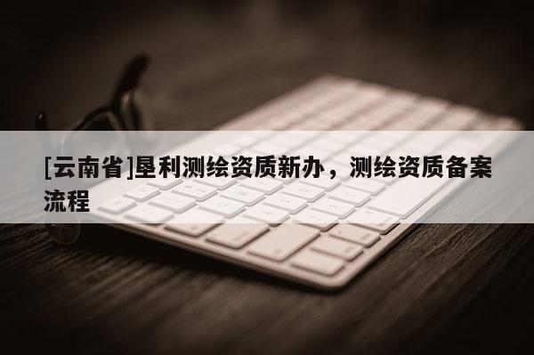 [云南省]墾利測(cè)繪資質(zhì)新辦，測(cè)繪資質(zhì)備案流程