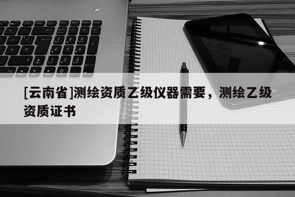 [云南省]測(cè)繪資質(zhì)乙級(jí)儀器需要，測(cè)繪乙級(jí)資質(zhì)證書(shū)