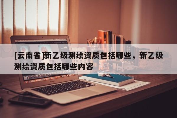 [云南省]新乙級(jí)測(cè)繪資質(zhì)包括哪些，新乙級(jí)測(cè)繪資質(zhì)包括哪些內(nèi)容