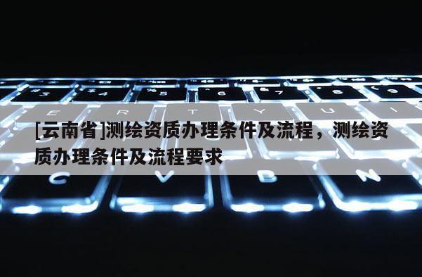 [云南省]測(cè)繪資質(zhì)辦理?xiàng)l件及流程，測(cè)繪資質(zhì)辦理?xiàng)l件及流程要求