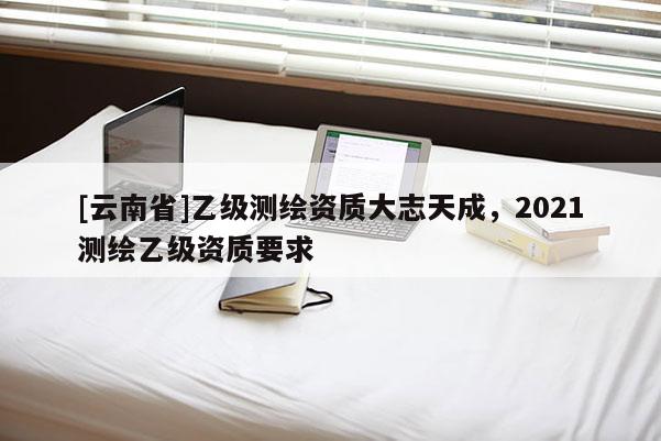 [云南省]乙級(jí)測(cè)繪資質(zhì)大志天成，2021測(cè)繪乙級(jí)資質(zhì)要求