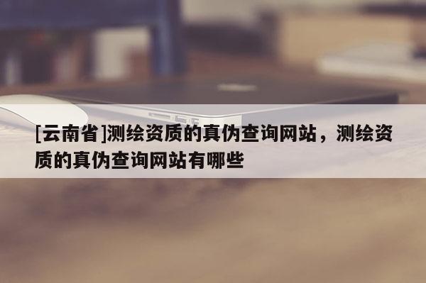 [云南省]測(cè)繪資質(zhì)的真?zhèn)尾樵兙W(wǎng)站，測(cè)繪資質(zhì)的真?zhèn)尾樵兙W(wǎng)站有哪些