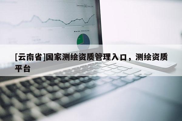 [云南省]國(guó)家測(cè)繪資質(zhì)管理入口，測(cè)繪資質(zhì)平臺(tái)