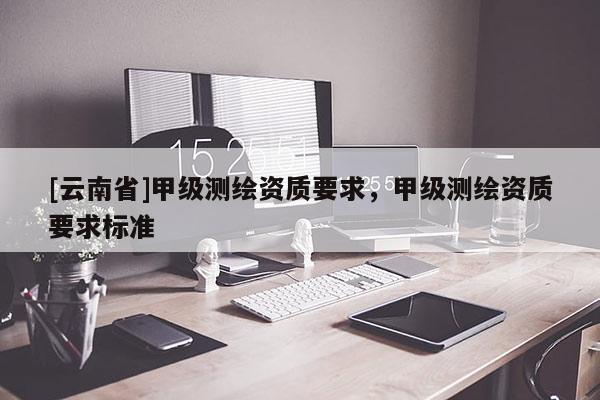 [云南省]甲級測繪資質(zhì)要求，甲級測繪資質(zhì)要求標(biāo)準(zhǔn)