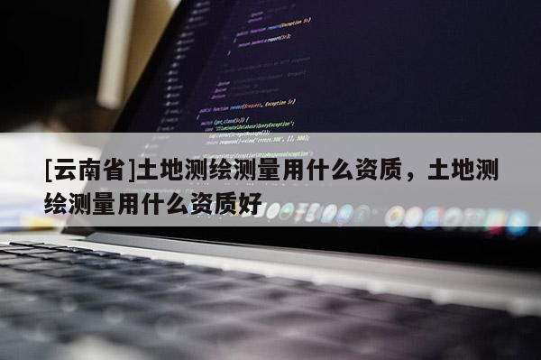 [云南省]土地測繪測量用什么資質，土地測繪測量用什么資質好