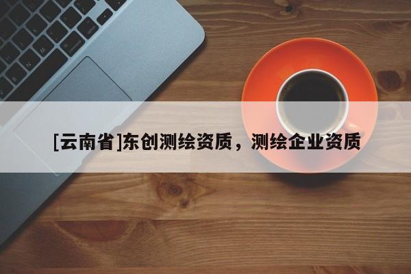 [云南省]東創(chuàng)測繪資質，測繪企業(yè)資質