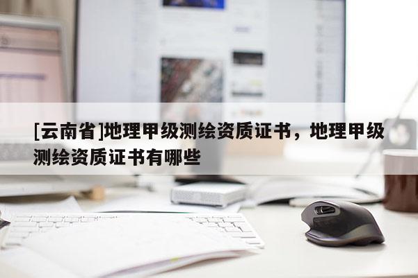 [云南省]地理甲級測繪資質證書，地理甲級測繪資質證書有哪些