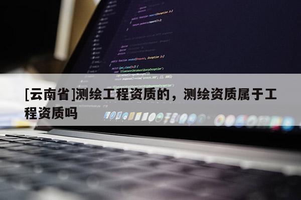 [云南省]測繪工程資質的，測繪資質屬于工程資質嗎