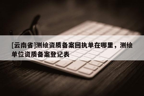 [云南省]測繪資質備案回執(zhí)單在哪里，測繪單位資質備案登記表