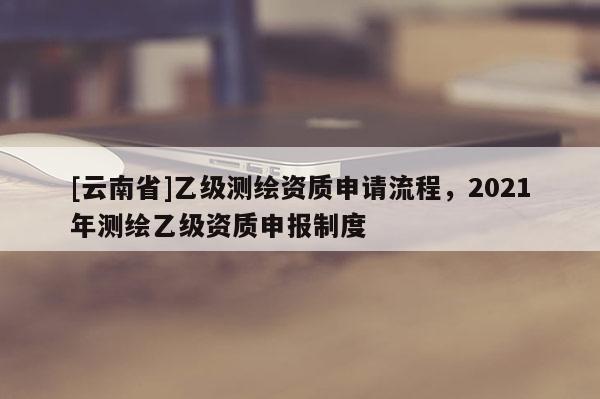 [云南省]乙級測繪資質(zhì)申請流程，2021年測繪乙級資質(zhì)申報(bào)制度
