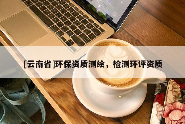 [云南省]環(huán)保資質(zhì)測繪，檢測環(huán)評資質(zhì)
