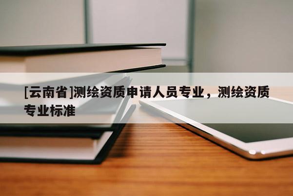 [云南省]測繪資質(zhì)申請人員專業(yè)，測繪資質(zhì)專業(yè)標(biāo)準(zhǔn)