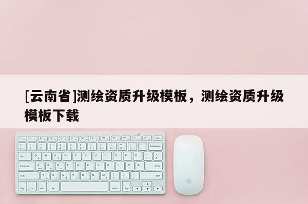 [云南省]測繪資質(zhì)升級模板，測繪資質(zhì)升級模板下載
