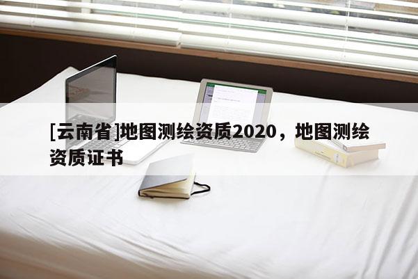 [云南省]地圖測繪資質(zhì)2020，地圖測繪資質(zhì)證書