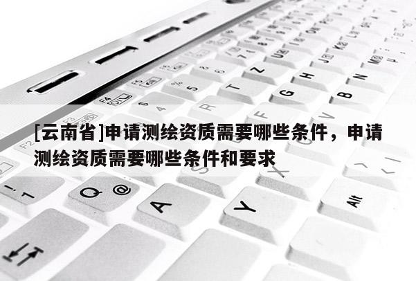 [云南省]申請(qǐng)測(cè)繪資質(zhì)需要哪些條件，申請(qǐng)測(cè)繪資質(zhì)需要哪些條件和要求