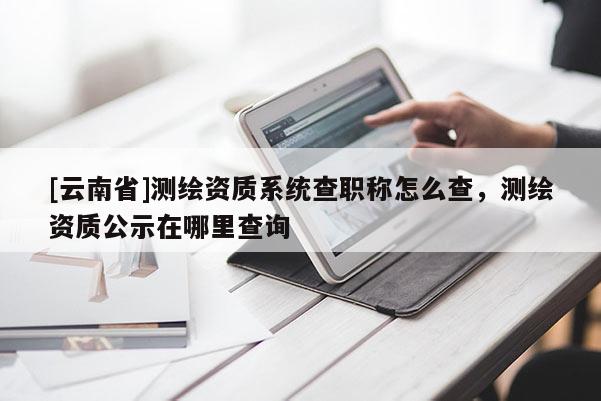 [云南省]測(cè)繪資質(zhì)系統(tǒng)查職稱(chēng)怎么查，測(cè)繪資質(zhì)公示在哪里查詢(xún)