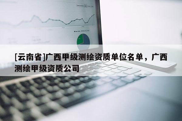 [云南省]廣西甲級(jí)測(cè)繪資質(zhì)單位名單，廣西測(cè)繪甲級(jí)資質(zhì)公司