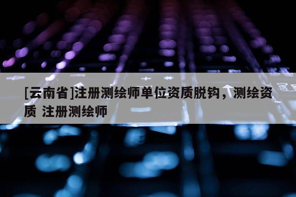 [云南省]注冊(cè)測(cè)繪師單位資質(zhì)脫鉤，測(cè)繪資質(zhì) 注冊(cè)測(cè)繪師