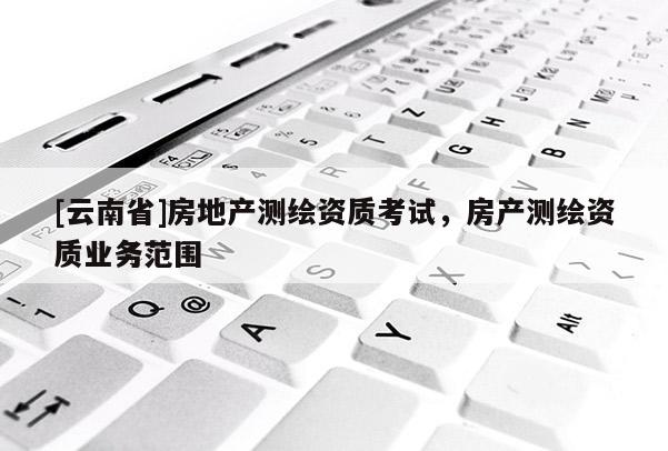 [云南省]房地產(chǎn)測繪資質(zhì)考試，房產(chǎn)測繪資質(zhì)業(yè)務(wù)范圍