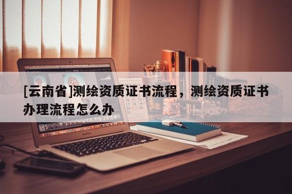 [云南省]測繪資質(zhì)證書流程，測繪資質(zhì)證書辦理流程怎么辦