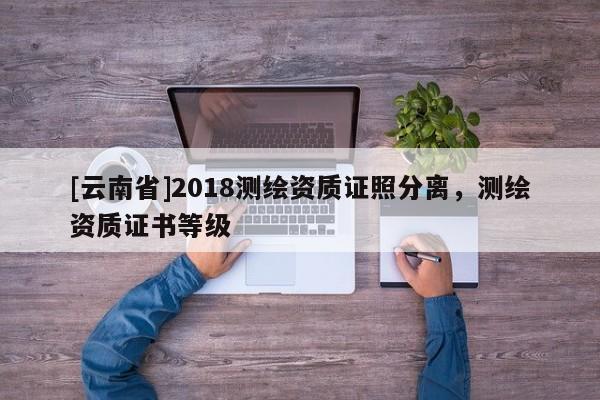 [云南省]2018測繪資質(zhì)證照分離，測繪資質(zhì)證書等級