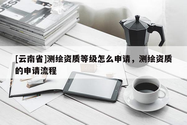 [云南省]測繪資質(zhì)等級怎么申請，測繪資質(zhì)的申請流程
