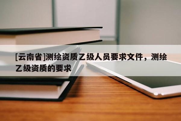 [云南省]測繪資質(zhì)乙級人員要求文件，測繪乙級資質(zhì)的要求