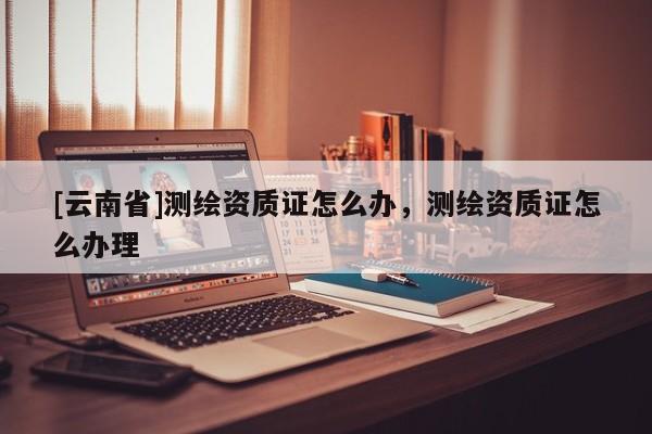 [云南省]測(cè)繪資質(zhì)證怎么辦，測(cè)繪資質(zhì)證怎么辦理