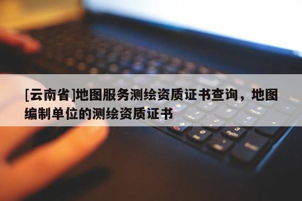 [云南省]地圖服務(wù)測繪資質(zhì)證書查詢，地圖編制單位的測繪資質(zhì)證書