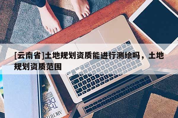 [云南省]土地規(guī)劃資質(zhì)能進(jìn)行測(cè)繪嗎，土地規(guī)劃資質(zhì)范圍