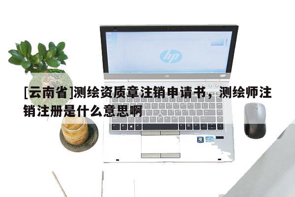 [云南省]測(cè)繪資質(zhì)章注銷申請(qǐng)書，測(cè)繪師注銷注冊(cè)是什么意思啊