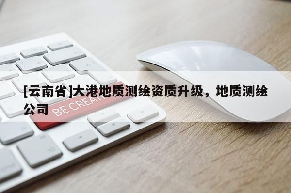 [云南省]大港地質(zhì)測(cè)繪資質(zhì)升級(jí)，地質(zhì)測(cè)繪公司